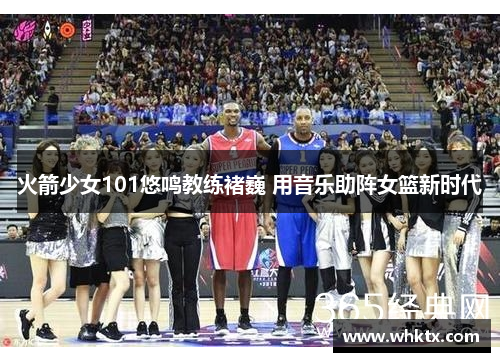 火箭少女101悠鸣教练褚巍 用音乐助阵女篮新时代
